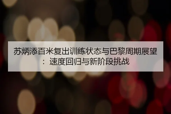 苏炳添百米复出训练状态与巴黎周期展望：速度回归与新阶段挑战